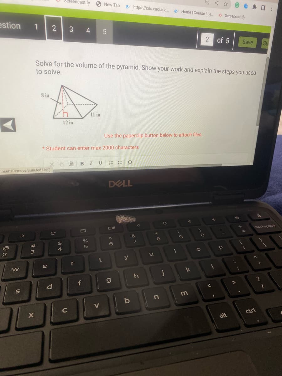 estion 1
ON
@
Insert/Remove Bulleted List)
2
W
S
#
#m
3
X
8 in
2
e
Solve for the volume of the pyramid. Show your work and explain the steps you used
to solve.
C
Screencastify
d
*Student can enter max 2000 characters
$
4
3 4 5
12 in
с
5 A BIU ΕΓΩ
r
f
do in
11 in
%
New Tab e https://cds.caolaco... e Home | Course | Le....
5
t
Use the paperclip button below to attach files.
V
DELL
Oll
A
6
g
y
b
&
O
7
J
J
* 00
n
j
(
i
9
%
k
3
O
O
2 of 5 Save Su
1
Screencastify
^
Р
alt
>
+
{
i
1
backspace
11
ctrl
?