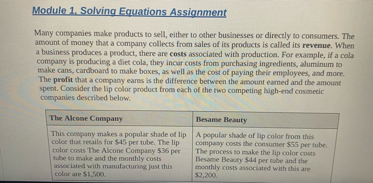 Module 1, Solving Equations Assignment
Many companies make products to sell, either to other businesses or directly to consumers. The
amount of money that a company collects from sales of its products is called its revenue. When
a business produces a product, there are costs associated with production. For example, if a cola
company is producing a diet cola, they incur costs from purchasing ingredients, aluminum to
make cans, cardboard to make boxes, as well as the cost of paying their employees, and more.
The profit that a company earns is the difference between the amount earned and the amount
spent. Consider the lip color product from each of the two competing high-end cosmetic
companies described below.
The Alcone Company
This company makes a popular shade of lip
color that retails for $45 per tube. The lip
color costs The Alcone Company $36 per
tube to make and the monthly costs
associated with manufacturing just this
color are $1,500.
Besame Beauty
A popular shade of lip color from this
company costs the consumer $55 per tube.
The process to make the lip color costs
Besame Beauty $44 per tube and the
monthly costs associated with this are
$2,200.