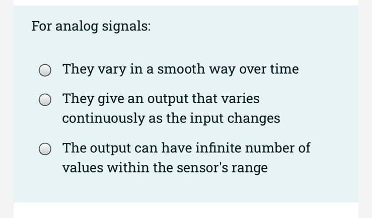 For analog signals:
They vary in a smooth way over time
They give an output that varies
continuously as the input changes
The output can have infinite number of
values within the sensor's range
