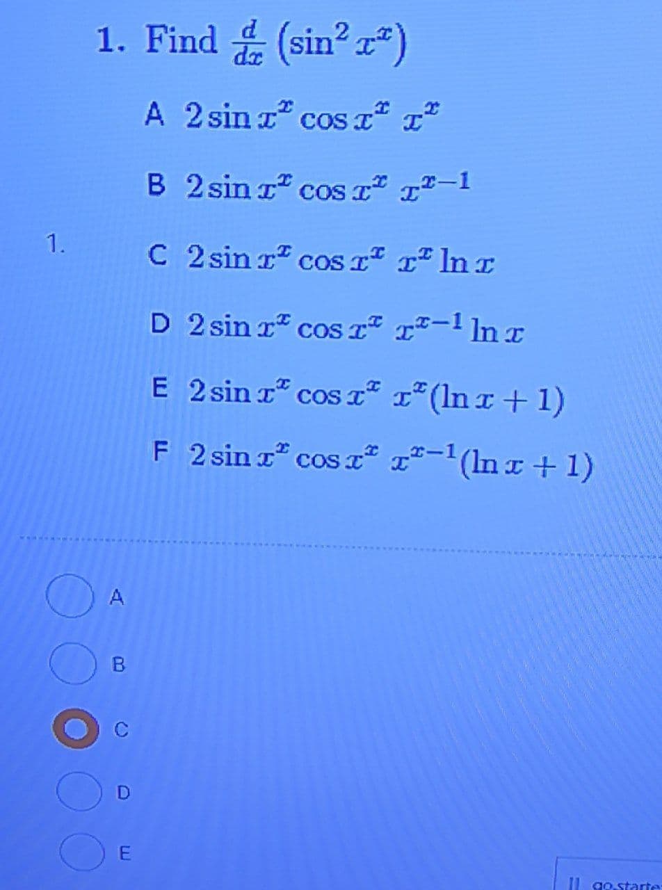 1. Find (sin?)
A 2 sin a cos a" L"
B 2 sin r" coS T* 1²-1
1.
C 2 sin r cos Tª r² lnx
D 2 sin r" cosT" 1²-1 lnx
E 2 sin r" cos T² x*(lnx+1)
F 2 sin r cos ² x²-1(ln x + 1)
A
B.
I go.starte
