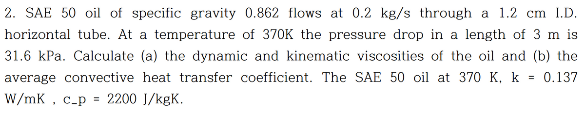 2. SAE 50 oil of specific gravity 0.862 flows at 0.2 kg/s through a 1.2 cm I.D.
horizontal tube. At a temperature of 370K the pressure drop in a length of 3 m is
31.6 kPa. Calculate (a) the dynamic and kinematic viscosities of the oil and (b) the
average convective heat transfer coefficient. The SAE 50 oil at 370 K, k 0.137
W/mK, c_p = 2200 J/kgK.
=