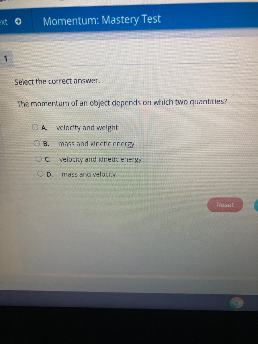 ext → Momentum: Mastery Test
1
Select the correct answer.
The momentum of an object depends on which two quantities?
O A. velocity and weight
mass and kinetic energy
OC. velocity and kinetic energy
mass and velocity
B.
D.
Reset