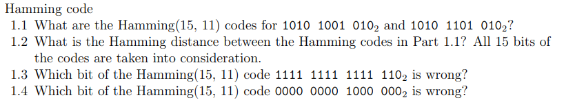 Hamming code
1.1 What are the Hamming(15, 11) codes for 1010 1001 0102 and 1010 1101 010₂?
1.2 What is the Hamming distance between the Hamming codes in Part 1.1? All 15 bits of
the codes are taken into consideration.
1.3 Which bit of the Hamming(15, 11) code 1111 1111 1111 1102 is wrong?
1.4 Which bit of the Hamming(15, 11) code 0000 0000 1000 0002 is wrong?