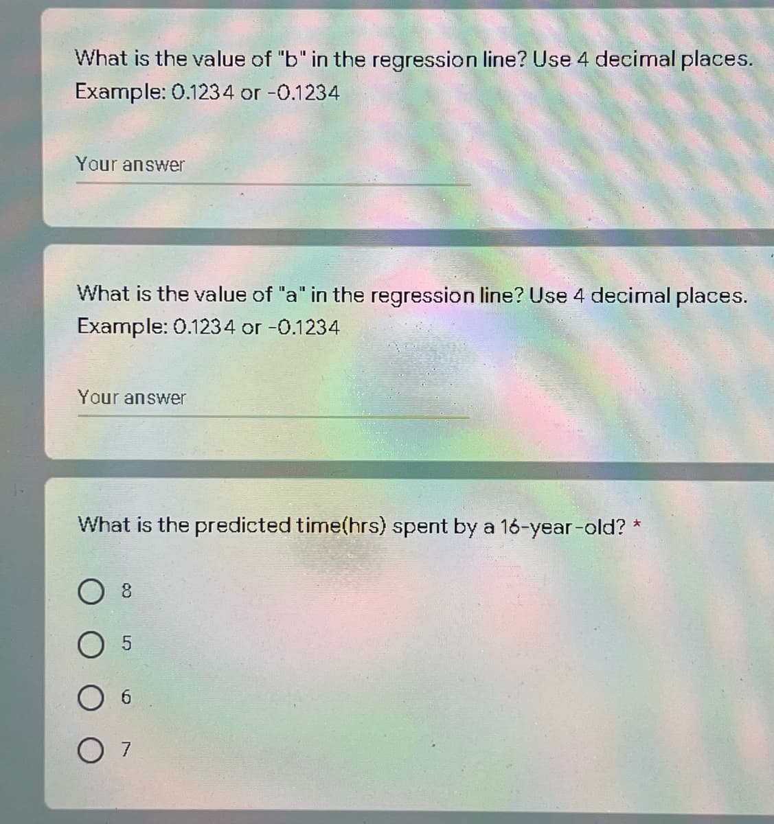 What is the value of "b" in the regression line? Use 4 decimal places.
Example: 0.1234 or -0.1234
Your answer
What is the value of "a" in the regression line? Use 4 decimal places.
Example: 0.1234 or -0.1234
Your answer
What is the predicted time(hrs) spent by a 16-year-old? *
O 7