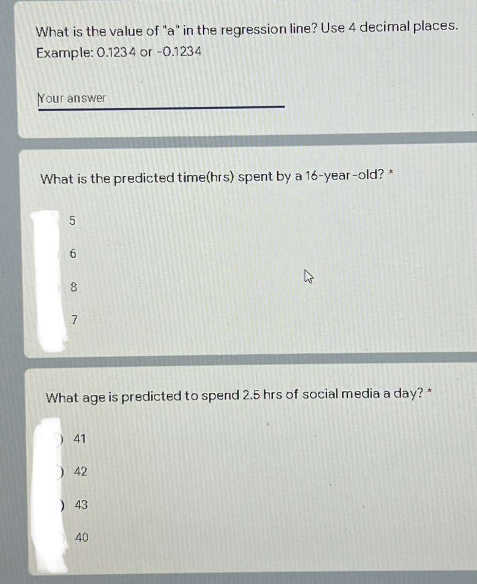What is the value of "a" in the regression line? Use 4 decimal places.
Example: 0.1234 or -0.1234
Your answer
What is the predicted time(hrs) spent by a 16-year-old? *
5
6
8
7
What age is predicted to spend 2.5 hrs of social media a day? *
41
) 42
) 43
40