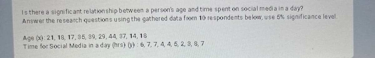 Is there a significant relationship between a person's age and time spent on social media in a day?
Answer the research questions using the gathered data from 10 respondents below, use 5% significance level.
Age (x): 21, 18, 17, 35, 39, 29, 44, 37, 14, 18
Time for Social Media in a day (hrs) (y): 6, 7, 7, 4, 4, 5, 2, 3, 8, 7