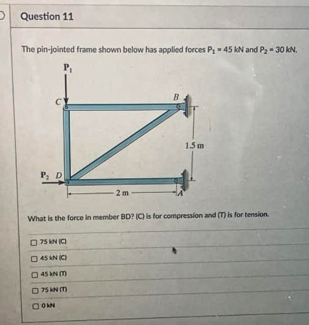 D Question 11
The pin-jointed frame shown below has applied forces P1 = 45 kN and P2 = 30 kN.
P
1.5 m
P D
2 m
What is the force in member BD? (C) is for compression and (T) is for tension.
O 75 kN (C)
O 45 kN (C)
45 kN (m
75 kN (T)
O O KN
