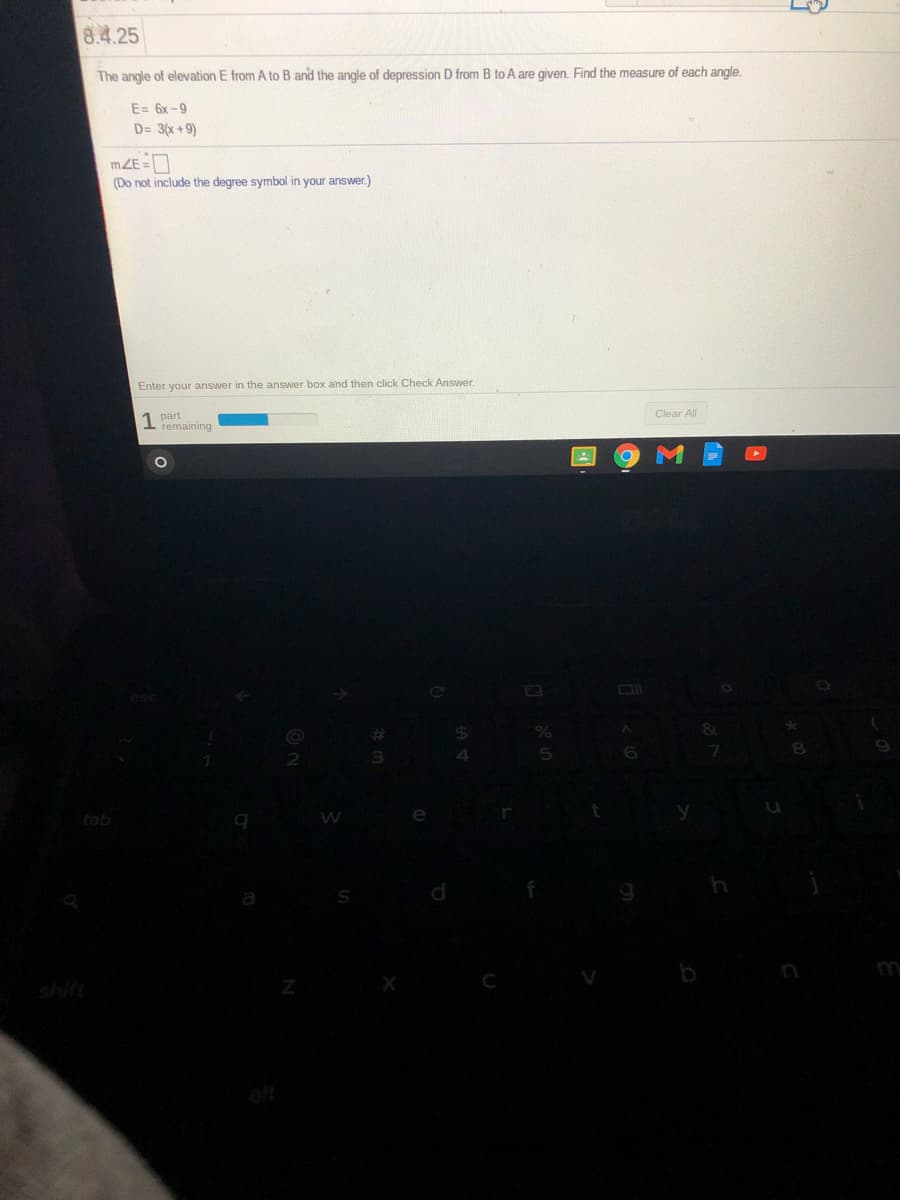 8.4.25
The angle of elevation E from A to B and the angle of depression D from B to A are given. Find the measure of each angle.
E= 6x -9
D= 3(x + 9)
mZE =
(Do not include the degree symbol in your answer.)
Enter your answer in the answer box and then click Check Answer.
1 part
remaining
Clear All
%23
2
4
tab
e
shift
b
n
alt
