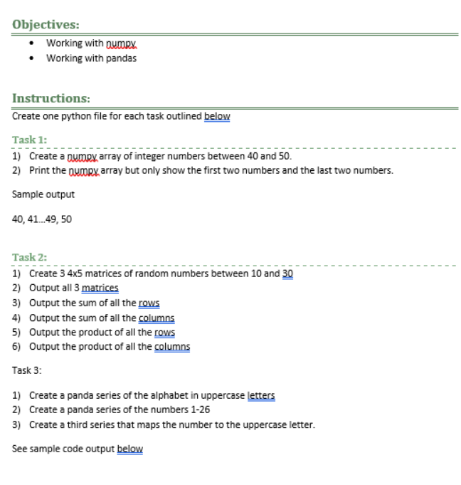 Objectives:
Working with numRY.
Working with pandas
Instructions:
Create one python file for each task outlined below
Task 1:
1) Create a numpy array of integer numbers between 40 and 50.
2) Print the numpx, array but only show the first two numbers and the last two numbers.
Sample output
40, 41...49, 50
Task 2:
1) Create 3 4x5 matrices of random numbers between 10 and 30
2) Output all 3 matrices
3) Output the sum of all the rows
4) Output the sum of all the columns
5) Output the product of all the rows
6) Output the product of all the columns
Task 3:
1) Create a panda series of the alphabet in uppercase letters
2) Create a panda series of the numbers 1-26
3) Create a third series that maps the number to the uppercase letter.
See sample code output below