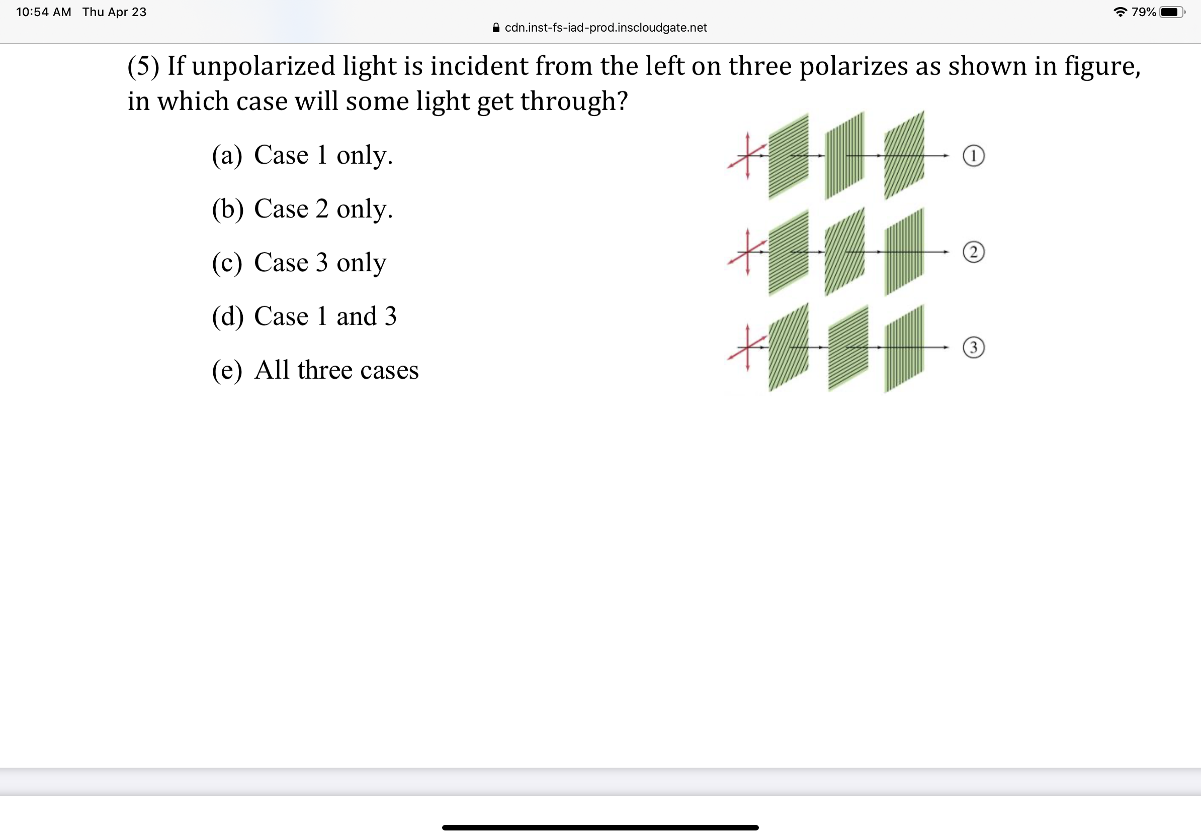 10:54 AM Thu Apr 23
* 79%
A cdn.inst-fs-iad-prod.inscloudgate.net
(5) If unpolarized light is incident from the left on three polarizes as shown in figure,
in which case will some light get through?
(a) Case 1 only.
(b) Case 2 only.
(c) Case 3 only
(d) Case 1 and 3
3
(e) All three cases
