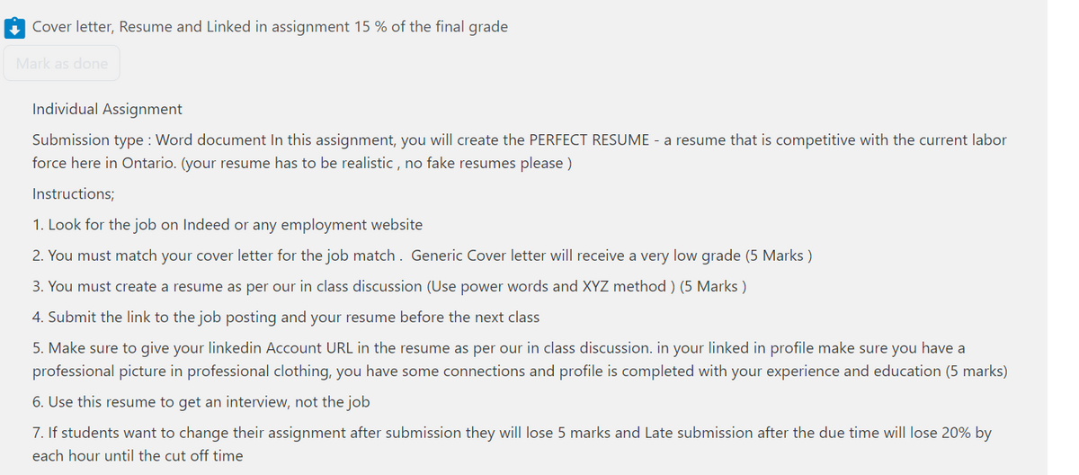 Cover letter, Resume and Linked in assignment 15 % of the final grade
Mark as done
Individual Assignment
Submission type: Word document In this assignment, you will create the PERFECT RESUME - a resume that is competitive with the current labor
force here in Ontario. (your resume has to be realistic, no fake resumes please)
Instructions;
1. Look for the job on Indeed or any employment website
2. You must match your cover letter for the job match. Generic Cover letter will receive a very low grade (5 Marks)
3. You must create a resume as per our in class discussion (Use power words and XYZ method) (5 Marks)
4. Submit the link to the job posting and your resume before the next class
5. Make sure to give your linkedin Account URL in the resume as per our in class discussion. in your linked in profile make sure you have a
professional picture in professional clothing, you have some connections and profile is completed with your experience and education (5 marks)
6. Use this resume to get an interview, not the job
7. If students want to change their assignment after submission they will lose 5 marks and Late submission after the due time will lose 20% by
each hour until the cut off time