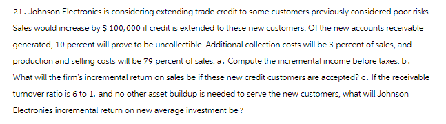 21. Johnson Electronics is considering extending trade credit to some customers previously considered poor risks.
Sales would increase by $100,000 if credit is extended to these new customers. Of the new accounts receivable
generated, 10 percent will prove to be uncollectible. Additional collection costs will be 3 percent of sales, and
production and selling costs will be 79 percent of sales. a. Compute the incremental income before taxes. b.
What will the firm's incremental return on sales be if these new credit customers are accepted? c. If the receivable
turnover ratio is 6 to 1, and no other asset buildup is needed to serve the new customers, what will Johnson
Electronies incremental return on new average investment be?