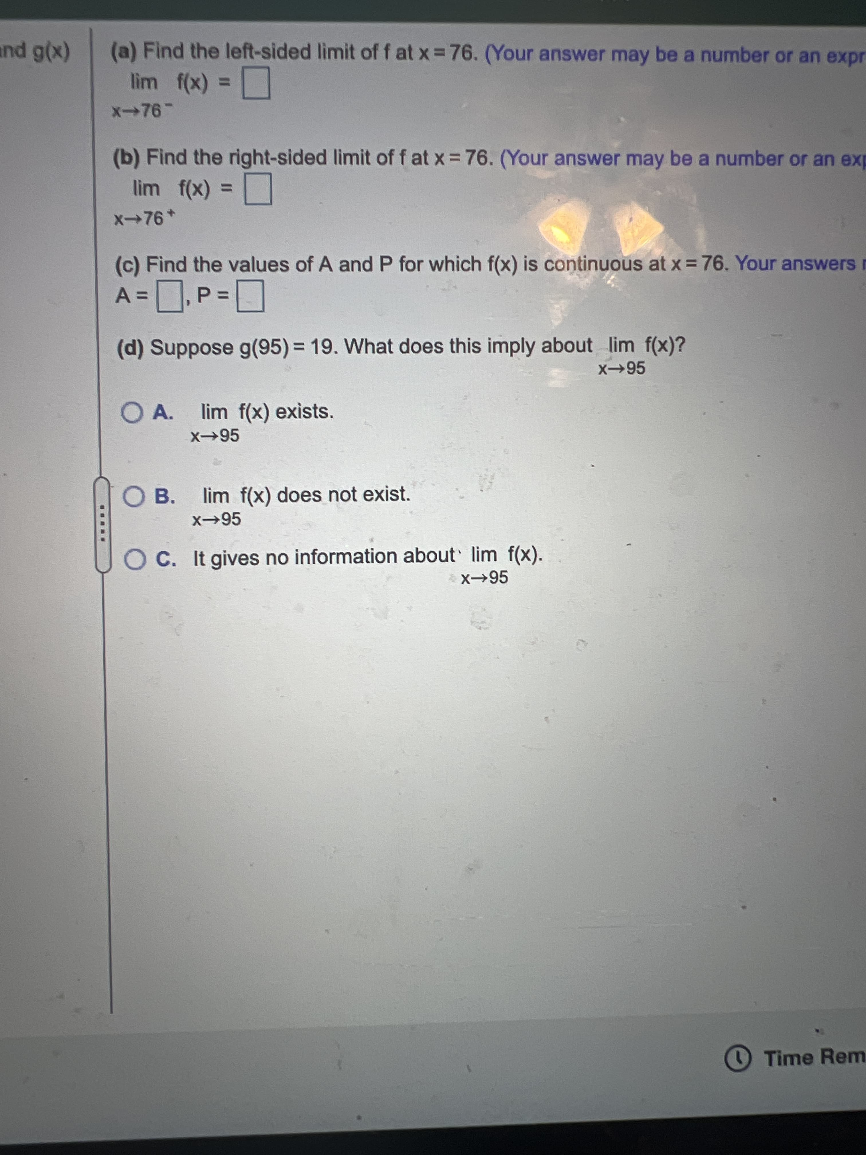 (x)6 pum
lim f(x) =
(a) Find the left-sided limit of f at x 76. (Your answer may be a number or an expr
(b) Find the right-sided limit of f at x = 76. (Your answer may be a number or an exp
lim f(x) =
%3D
x→76*
(c) Find the values of A and P for which f(x) is continuous at x = 76. Your answers r
%3D
(d) Suppose g(95)%3D 19. What does this imply about lim f(x)?
x→95
OA.
lim f(x) exists.
OB.
x95
lim f(x) does not exist.
O C. It gives no information about lim f(x).
Time Rem
