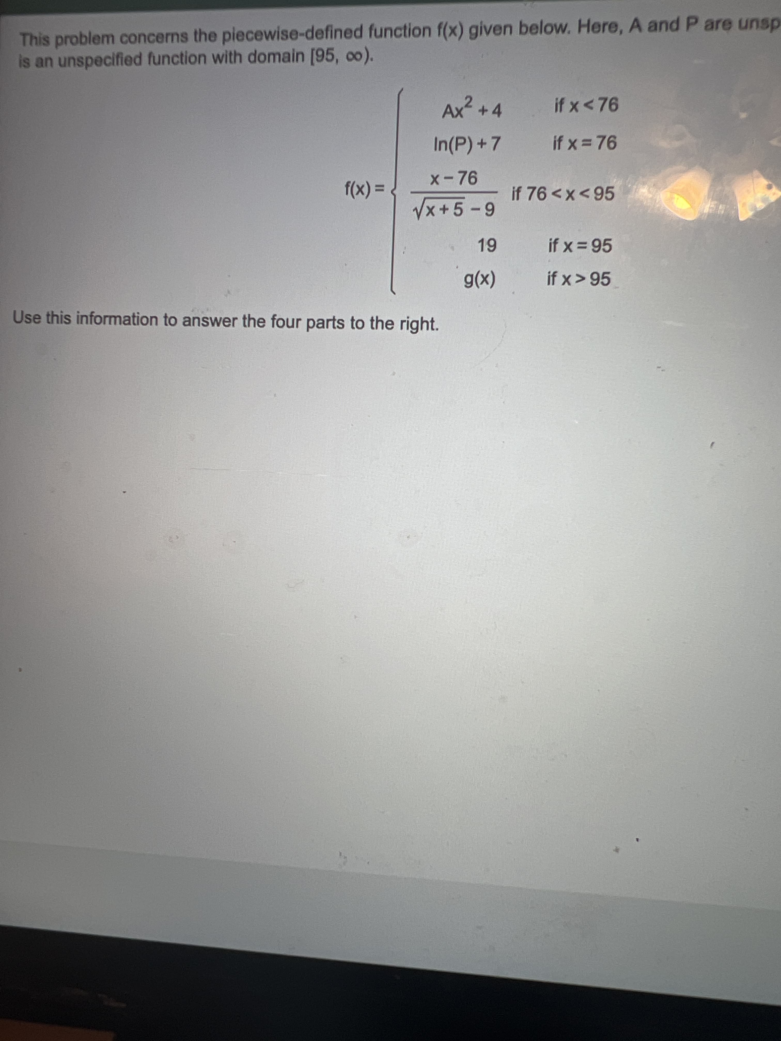 This problem concerns the piecewise-defined function f(x) given below. Here, A and P are unsp
is an unspecified function with domain [95, co).
Ax² +4
if x<76
In(P)+7
if x = 76
x-76
%3D
f(x):
if x = 95
if x> 95
(x)6
Use this information to answer the four parts to the right.
