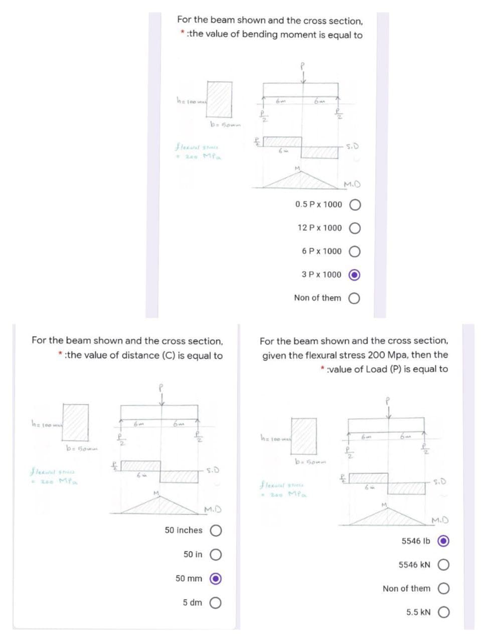 For the beam shown and the cross section,
*:the value of bending moment is equal to
he joe u
b- Somn
fleant sta
240 Mfa
s.D
M.
M.D
0.5 Px 1000 O
12 Px 1000
6 Px 1000
3 Px 1000
Non of them O
For the beam shown and the cross section,
For the beam shown and the cross section,
* :the value of distance (C) is equal to
given the flexural stress 200 Mpa, then the
:value of Load (P) is equal to
he 100 w
6m
h= 100
6m
b. Somn
leait sa
- 200 Mf
O'S
s.D
flexuat stesa
- 200 Mia
M.
M.
M.D
M.D
50 inches
5546 Ib
50 in
5546 kN
50 mm
Non of them
5 dm
5.5 kN O
