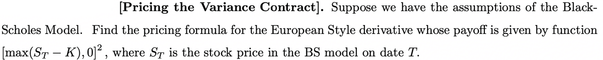 [Pricing the Variance Contract]. Suppose we have the assumptions of the Black-
Scholes Model. Find the pricing formula for the European Style derivative whose payoff is given by function
[max(ST - K),0]² , where ST is the stock price in the BS model on date T.
