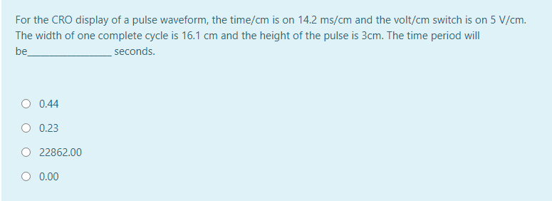 For the CRO display of a pulse waveform, the time/cm is on 14.2 ms/cm and the volt/cm switch is on 5 V/cm.
The width of one complete cycle is 16.1 cm and the height of the pulse is 3cm. The time period will
be
seconds.
O 0.44
O 0.23
O 22862.00
0.00
