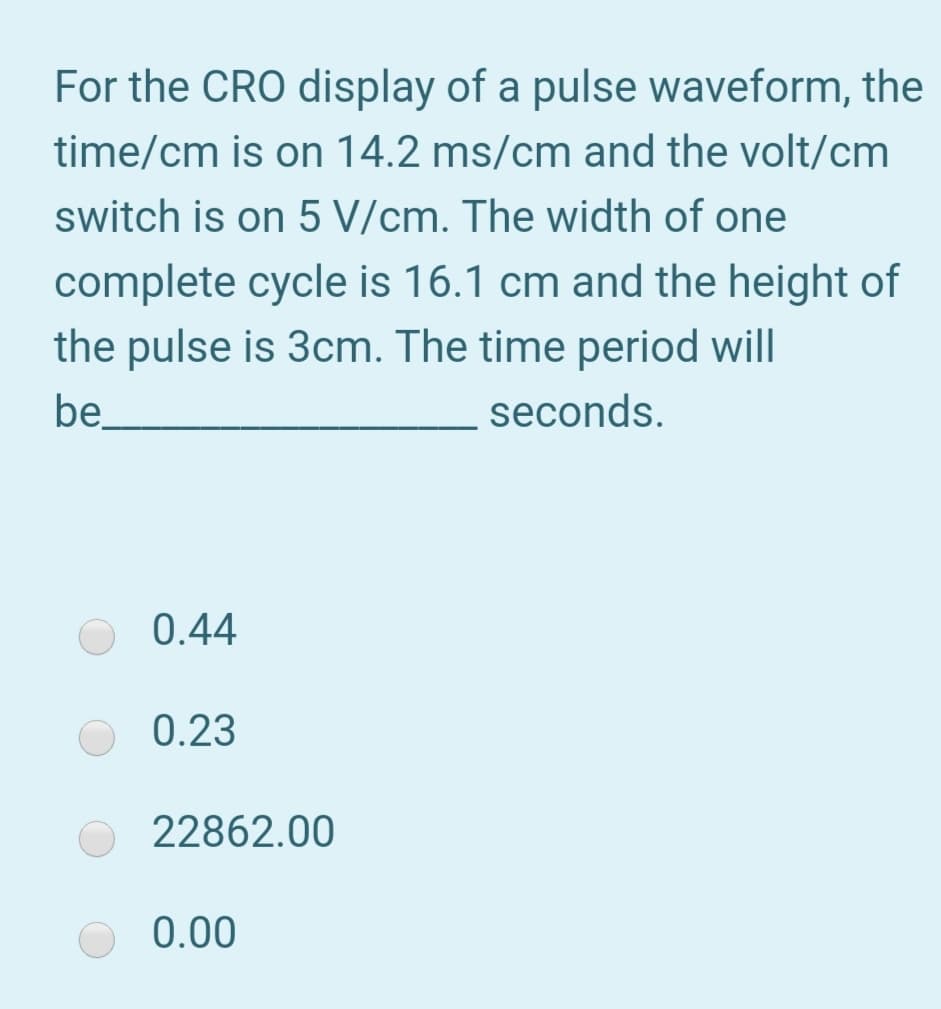 For the CRO display of a pulse waveform, the
time/cm is on 14.2 ms/cm and the volt/cm
switch is on 5 V/cm. The width of one
complete cycle is 16.1 cm and the height of
the pulse is 3cm. The time period will
be
seconds.
0.44
0.23
22862.00
0.00
