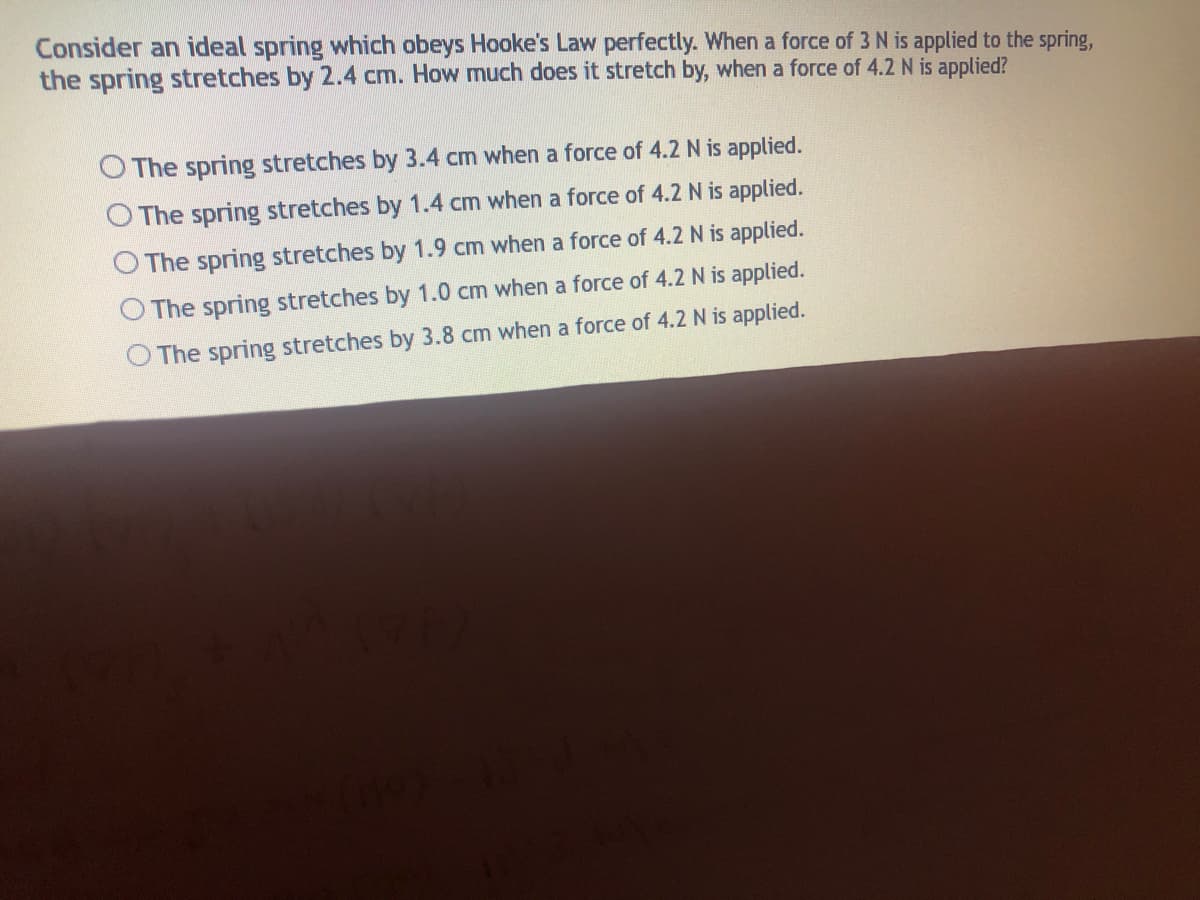 Consider an ideal spring which obeys Hooke's Law perfectly. When a force of 3 N is applied to the spring,
the spring stretches by 2.4 cm. How much does it stretch by, when a force of 4.2N is applied?
O The spring stretches by 3.4 cm when a force of 4.2 N is applied.
O The spring stretches by 1.4 cm when a force of 4.2 N is applied.
O The spring stretches by 1.9 cm when a force of 4.2 N is applied.
The spring stretches by 1.0 cm when a force of 4.2 N is applied.
The spring stretches by 3.8 cm when a force of 4.2 N is applied.
