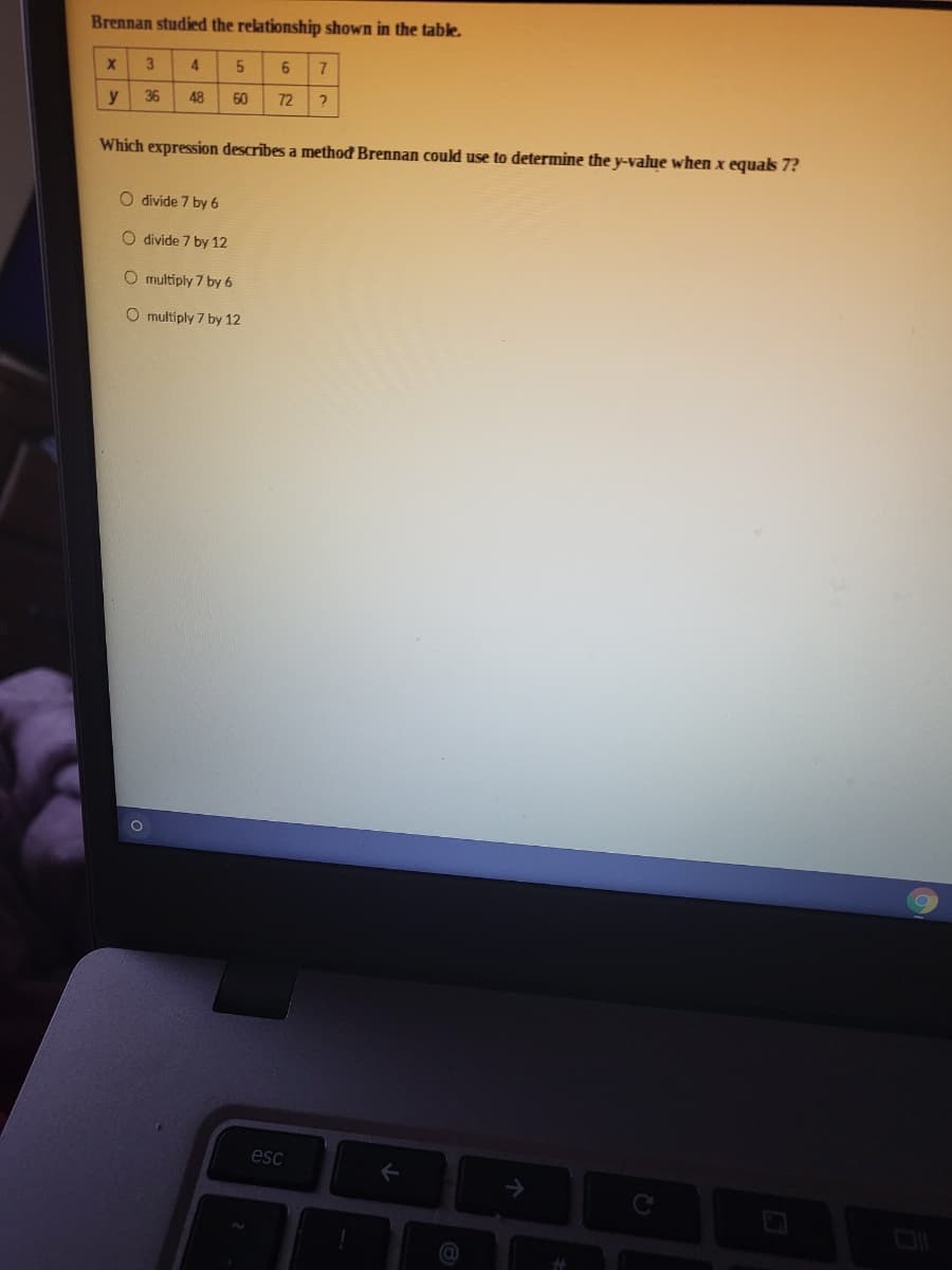 Brennan studied the relationship shown in the table.
3
4
7.
36
48
60
72
Which expression describes a method Brennan could use to determine the y-value when x equals 7?
O divide 7 by 6
O divide 7 by 12
O multiply 7 by 6
O multiply 7 by 12
esc
