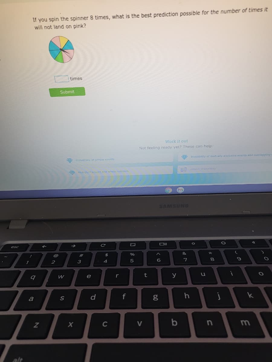 If you spin the spinner 8 times, what is the best prediction possible for the number of times it
will not land on pink?
times
Submit
Work it out
Not feeling ready yet? These can help:
9 Probability of mutually exclusive events and overlapping
O Probabity of simple events
Lesson Prohability
Ntiply tratioins and iwhole umbers
SAMSUNG
esc
->
%
&.
%23
3
4
6
e
r
t
y
u
f
k
a
C
V
3.
