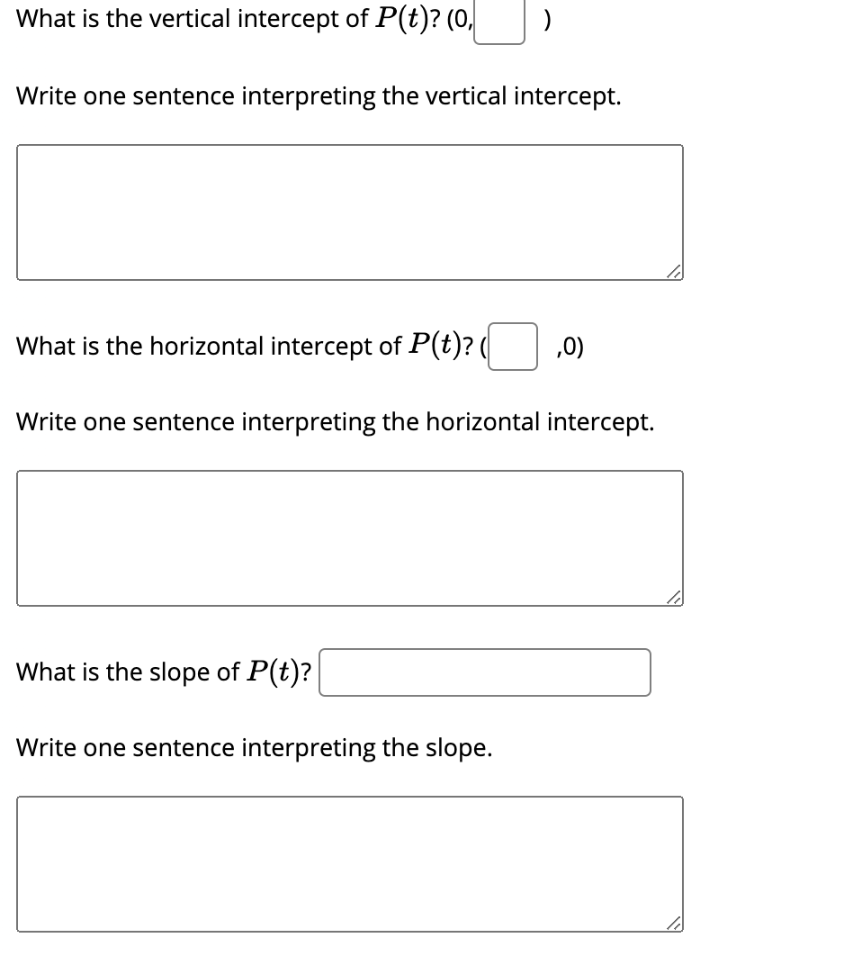 What is the vertical intercept of P(t)? (0,
Write one sentence interpreting the vertical intercept.
What is the horizontal intercept of P(t)? (
,0)
Write one sentence interpreting the horizontal intercept.
What is the slope of P(t)?
Write one sentence interpreting the slope.
