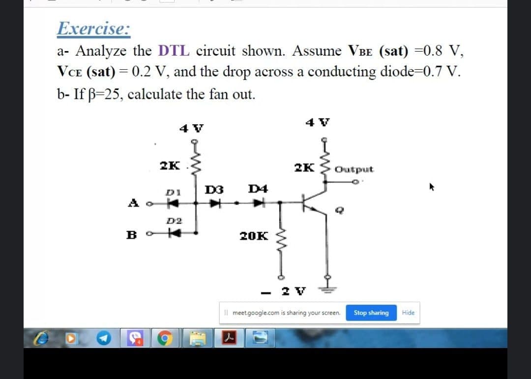 Exercise:
a- Analyze the DTL circuit shown. Assume VBE (sat) =0.8 V,
VCE (sat) = 0.2 V, and the drop across a conducting diode-0.7 V.
b- If B=25, calculate the fan out.
4 V
4 V
2K
2K
Output
D3
D4
D1
D2
B O
20K
- 2 V
Il meet.google.com is sharing your screen.
Stop sharing
Hide
