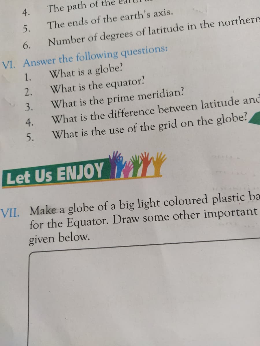 4.
The path of the
5.
The ends of the earth's axis.
6.
Number of degrees of latitude in the northern
VI. Answer the following questions:
1.
What is a globe?
2.
What is the equator?
3.
What is the prime meridian?
4.
What is the difference between latitude and
What is the use of the grid on the globe?
5.
Let Us ENJOY
VII. Make a globe of a big light coloured plastic ba
for the Equator. Draw some other important
given below.