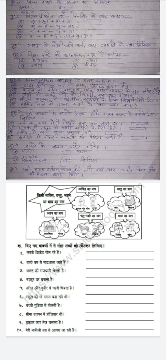 शब्दों
के तद्‌भव रूप
लिखि
युग्ध =
ग्रह
निम्नलिखित वर्ण विच्छे से शब्द बनाइए
z
नृ + आ +कन अ
भृं+ऐ+ भ् + आ
कु.+० + पंन अ
31
ध
क + इ + त् + आ + ब+अ =
भारत में बोली जाने वाली बारह भाषाओं के नाम लिखिए
405 निम्न शब्दों को भाववाचक संज्ञा में बदलिए
शिक्षक
(ग)
गहरा
कोमल
ॐ मधुरं
506 निम्नलिखित प्रश्नों के उत्तर दें। जि
कि
(ो
(4)
दादा और चाचा ने दया पहना हुआ है पू
मंत्री ने अपने बेस पूर्व खेती और फसल
माँ ने बालक को खिलौने खरीदने के
है हामिद मेले से अपनी दादी के लिए क्या लाया ?
से जुड़ा त्योहार है।
लिए कितने पैसे दिए
90 7 सही कथन के सामने 'सत्य' और गलत कथन के सामने असल्य
लिखिए -
(खे
L
(क) दादी का हाथ रोटी सेकते हुए जूल जाता था।
बालक ने अम्मा से साड़ी खरीदने के पैसे लिए ।
हामिद से दादी बहुत प्रसन्न थी
कुमाऊँ मे मकर- संक्रांति को पागल कहते हैं,
शब्दो
प्रयोग कीजिए ।
4
५००
( पतंग
(ग) चिमटा
खि खिलौनेवाला
कोशिश
दा
५०१ अपने अपना ग्रीष्म अवकाश कैसे और कहाँ जाकर व्यतीत किया, उसे
बारे में दस वाक्य
लिखे ।
व्यक्ति का नाम
वस्तु का नाम
किसी व्यक्ति, वस्तु, स्थान
या भाव का नाम
स्थान का नराम
पशु-पक्षी
क. दिए गए वाक्यों में से संज्ञा शब्दों को छाँटकर लिखिए।
१. लड़के क्रिकेट खेल रहे हैं।
२. बच्चे बस से उशाला जाते
३. भारत की राजधानी दिल्ली है।
४. मजदूर घर बनाता है।
५. हरीश और मुनीर में गहरी मित्रता है।
६. राहुल की माँ खाना बना रही थीं।
७. बच्ची गुड़िया से खेलती है।
८. सीमा बचपन में होशियार थी।
९. ड्राइवर कार तेज चलाता है।
१०. मेरी नानीजी बस से आगरा जा रही हैं।
५०
903