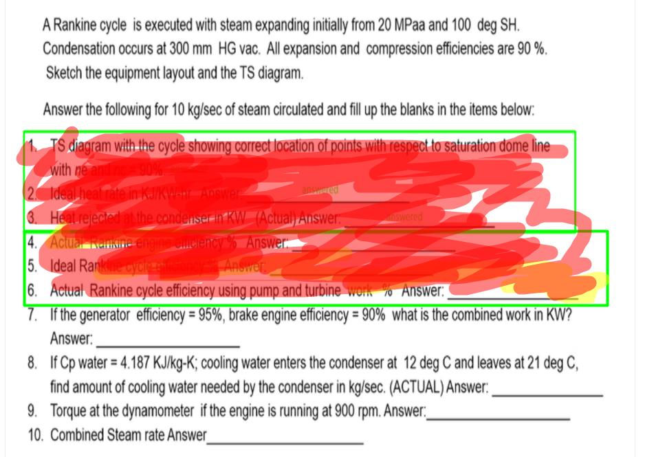 A Rankine cycle is executed with steam expanding initially from 20 MPaa and 100 deg SH.
Condensation occurs at 300 mm HG vac. All expansion and compression efficiencies are 90 %.
Sketch the equipment layout and the TS diagram.
Answer the following for 10 kg/sec of steam circulated and fill up the blanks in the items below:
1 TS diagram with the cycle showing correct location of points with respect to saturation dome line
with ne and no 90%
2 Ideal heat rate in KJ/KW-nr Answer
3. Heatrejected at the condenser in KW (Actual) Answer:
4. Actual Fankine engine cmclency % Answer.
5. Ideal Ranke oýcle ef
6. Actual Rankine cycle efficiency using pump and turbine work % Answer:
7. If the generator efficiency = 95%, brake engine efficiency = 90% what is the combined work in KW?
answared
swered
Answer.
Answer:
8. If Cp water = 4.187 KJ/kg-K; cooling water enters the condenser at 12 deg C and leaves at 21 deg C,
find amount of cooling water needed by the condenser in kg/sec. (ACTUAL) Answer:
9. Torque at the dynamometer if the engine is running at 900 rpm. Answer:.
%3D
10. Combined Steam rate Answer
