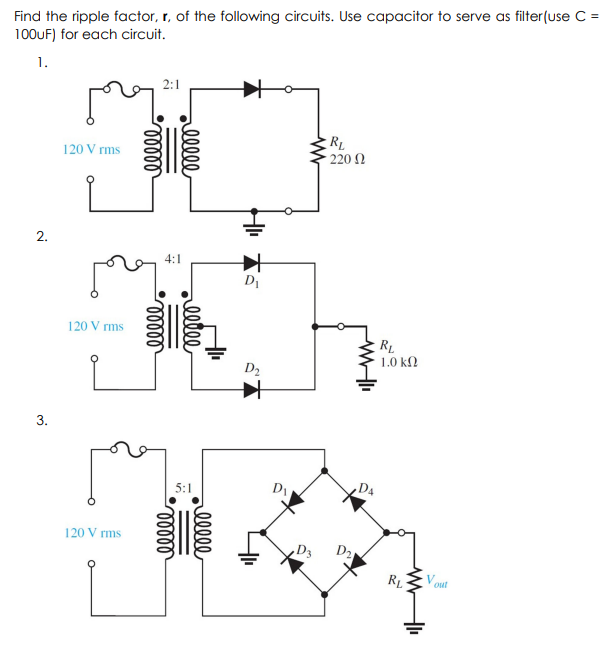 Find the ripple factor, r, of the following circuits. Use capacitor to serve as filter(use C =
100UF) for each circuit.
1.
2:1
RL
220 2
120 V rms
4:1
D1
120 V rms
RL
1.0 ΚΩ
D2
5:1
D
,D4
120 V rms
D2
RL
V out
ell
rllle
rlll
2.
3.
