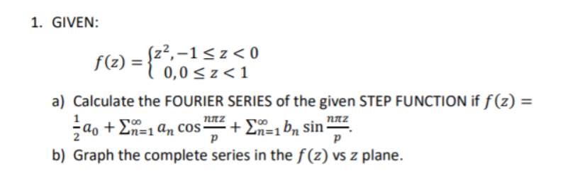 1. GIVEN:
f(z) =
z²,–1<z< 0
0,0 <z<1
a) Calculate the FOURIER SERIES of the given STEP FUNCTION if ƒ (z) =
1
NNZ
NAZ
çao + En=1an cos + E, b, sin z
ɑo +
+ En=1 bn sin
b) Graph the complete series in the f (z) vs z plane.
