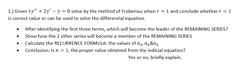 1.) Given xy" + 2y' – y = 0 solve by the method of Frobenius when r
is correct value or can be used to solve the differential equation.
1 and conclude whether r = 1
After identifying the first three terms, which will become the leader of the REMAINING SERIES?
Show how the 2 other series will become a member of the REMAINING SERIES
Calculate the RECURRENCE FORMULA: the values of az, a4&a5
Conclusion: Is n = 1, the proper value obtained from the indicial equation?
Yes or no, briefly explain.
