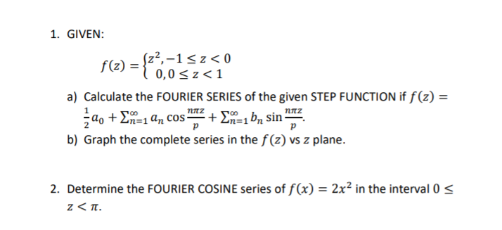 1. GIVEN:
(z²,-1<z< 0
f(z) = { 0,0< z <1
a) Calculate the FOURIER SERIES of the given STEP FUNCTION if f(z) =
nnz
ao + E=1 an cos + E, b, sin nz
b) Graph the complete series in the f(z) vs z plane.
2. Determine the FOURIER COSINE series of f(x) = 2x² in the interval 0 <
z < T.
