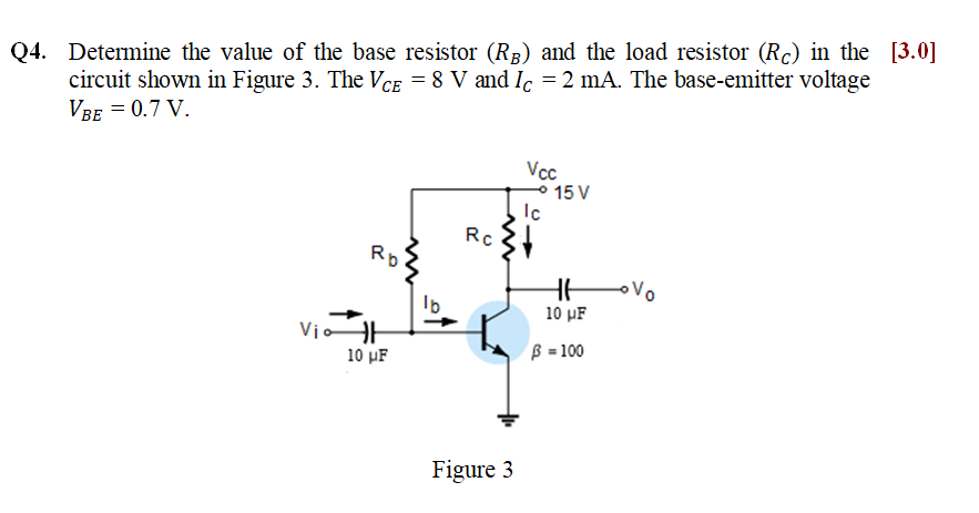 Q4. Determine the value of the base resistor (R3) and the load resistor (Rc) in the [3.0]
circuit shown in Figure 3. The VCE = 8 V and Ic = 2 mA. The base-emitter voltage
VBE = 0.7 V.
Vcc
15 V
Ic
Rc
Rp
Vo
10 pF
VioAH
10 pF
B = 100
Figure 3
