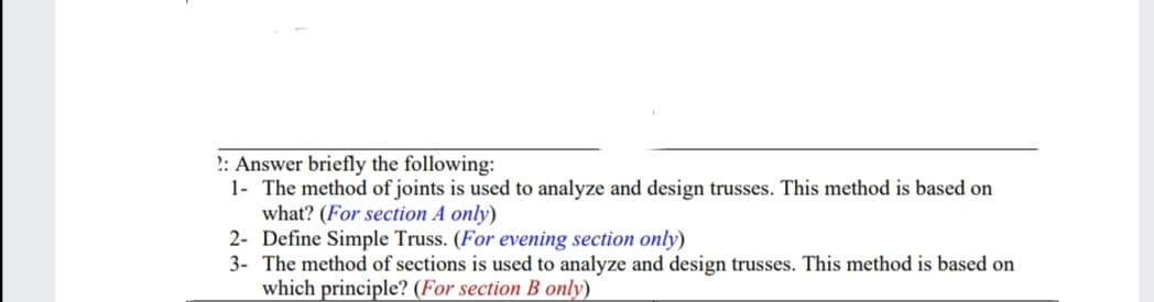 2: Answer briefly the following:
1- The method of joints is used to analyze and design trusses. This method is based on
what? (For section A only)
2- Define Simple Truss. (For evening section only)
3- The method of sections is used to analyze and design trusses. This method is based on
which principle? (For section B only)
