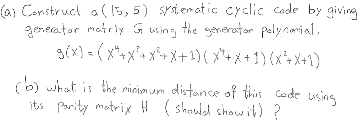 (a) Construct a( 15,5) systematic cyclic Code by giving
the generator polynamial,
generator matrix G
using
g(x) =(x*-x'+ x*+X+21) ( x*+x +1) (x*+X+1)
g(x) = (
+X²+ x²+ X+1)( x*+ x + 1) (x²+X+1)
(b) what is the minimum distance of this Code using
its Pority matrix H ( should showit) ?
