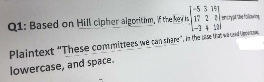 T-5 3 191
Q1: Based on Hill cipher algorithm, if the key is 17 2 0 encryt the fllowing
-34 10]
Plaintext "These committees we can share". In the case that we used Uppercase,
lowercase, and space.
