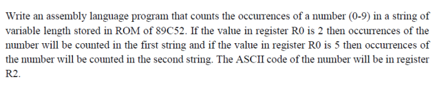 Write an assembly language program that counts the occurrences of a number (0-9) in a string of
variable length stored in ROM of 89C52. If the value in register RO is 2 then occurrences of the
number will be counted in the first string and if the value in register RO is 5 then occurrences of
the number will be counted in the second string. The ASCII code of the number will be in register
R2.
