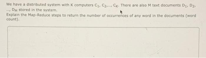 We have a distributed system with K computers C1, C2, CK. There are also M text documents D1, D2,
.., DM stored in the system.
Explain the Map-Reduce steps to return the number of occurrences of any word in the documents (word
count).
