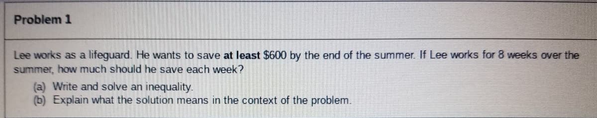 Problem 1
Lee works as a lifeguard. He wants to save at least $600 by the end of the summer. If Lee works for 8 weeks over the
summer, how much should he save each week?
(a) Write and solve an inequality.
(b) Explain what the solution means in the context of the problem.
