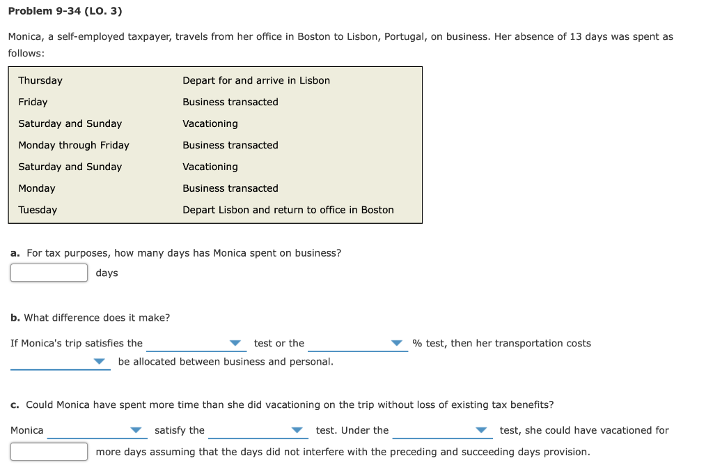 Problem 9-34 (LO. 3)
Monica, a self-employed taxpayer, travels from her office in Boston to Lisbon, Portugal, on business. Her absence of 13 days was spent as
follows:
Thursday
Friday
Saturday and Sunday
Monday through Friday
Saturday and Sunday
Monday
Tuesday
Depart for and arrive in Lisbon
Business transacted
Vacationing
Business transacted
Vacationing
Business transacted
Depart Lisbon and return to office in Boston
a. For tax purposes, how many days has Monica spent on business?
days
b. What difference does it make?
If Monica's trip satisfies the
test or the
be allocated between business and personal.
% test, then her transportation costs
c. Could Monica have spent more time than she did vacationing on the trip without loss of existing tax benefits?
Monica
satisfy the
test. Under the
test, she could have vacationed for
more days assuming that the days did not interfere with the preceding and succeeding days provision.