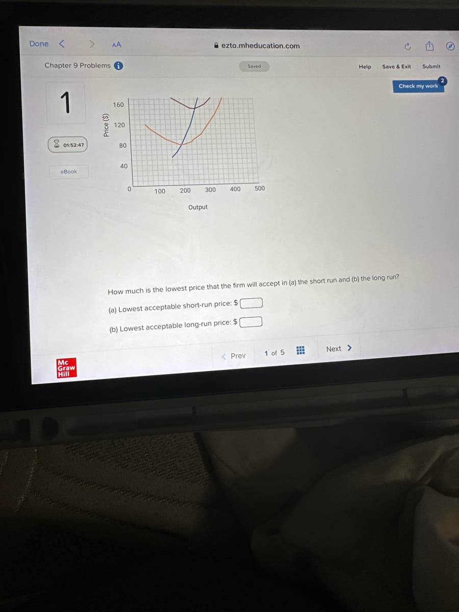Done < >
Chapter 9 Problems i
1
01:52:47
eBook
Mc
Graw
Hill
AA
Price ($)
160
120
80
40
0
100
200
ezto.mheducation.com
300 400
Output
Saved
< Prev
500
1 of 5
How much is the lowest price that the firm will accept in (a) the short run and (b) the long run?
(a) Lowest acceptable short-run price: $
(b) Lowest acceptable long-run price: $
⠀
Help
Next >
Save & Exit
Submit
Check my work
2