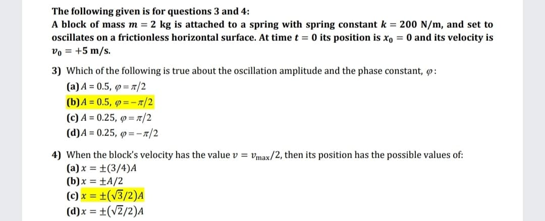 The following given is for questions 3 and 4:
A block of mass m = 2 kg is attached to a spring with spring constant k = 200 N/m, and set to
oscillates on a frictionless horizontal surface. At time t = 0 its position is xo = 0 and its velocity is
vo = +5 m/s.
3) Which of the following is true about the oscillation amplitude and the phase constant, p:
(a)A = 0.5, p = /2
(b)A = 0.5, 9=-1/2
(c) A = 0.25, p = t/2
(d)A = 0.25, p =-r/2
4) When the block's velocity has the value v = vmax/2, then its position has the possible values of:
(a) x = ±(3/4)A
(b)x = ±A/2
(c) x = ±(v3/2)A
(d)x = ±(vZ/2)A
