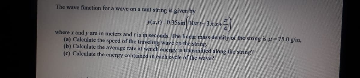 The wave function for a wave on a taut string is given by
y(x,1)=0.35sin 10zt-3zx+-
where x and y are in meters and r is in seconds, The linear mass density of the string is u= 75.0 g/m,
(a) Calculate the speed of the traveling wave on the string.
(b) Calculate the average rate at which energy is transmitled along the string?
(c) Calculate the energy contained in each cycle of the wave?.
