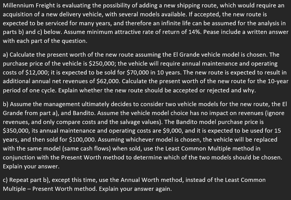 Millennium Freight is evaluating the possibility of adding a new shipping route, which would require an
acquisition of a new delivery vehicle, with several models available. If accepted, the new route is
expected to be serviced for many years, and therefore an infinite life can be assumed for the analysis in
parts b) and c) below. Assume minimum attractive rate of return of 14%. Pease include a written answer
with each part of the question.
a) Calculate the present worth of the new route assuming the El Grande vehicle model is chosen. The
purchase price of the vehicle is $250,000; the vehicle will require annual maintenance and operating
costs of $12,000; it is expected to be sold for $70,000 in 10 years. The new route is expected to result in
additional annual net revenues of $62,000. Calculate the present worth of the new route for the 10-year
period of one cycle. Explain whether the new route should be accepted or rejected and why.
b) Assume the management ultimately decides to consider two vehicle models for the new route, the El
Grande from part a), and Bandito. Assume the vehicle model choice has no impact on revenues (ignore
revenues, and only compare costs and the salvage values). The Bandito model purchase price is
$350,000, its annual maintenance and operating costs are $9,000, and it is expected to be used for 15
years, and then sold for $100,000. Assuming whichever model is chosen, the vehicle will be replaced
with the same model (same cash flows) when sold, use the Least Common Multiple method in
conjunction with the Present Worth method to determine which of the two models should be chosen.
Explain your answer.
c) Repeat part b), except this time, use the Annual Worth method, instead of the Least Common
Multiple - Present Worth method. Explain your answer again.