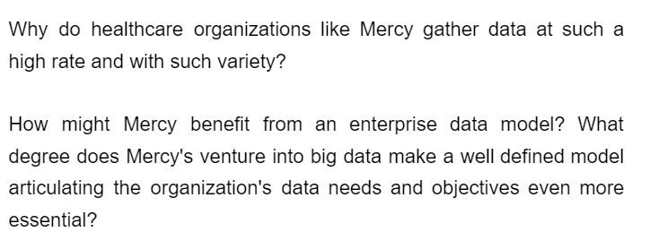 Why do healthcare organizations like Mercy gather data at such a
high rate and with such variety?
How might Mercy benefit from an enterprise data model? What
degree does Mercy's venture into big data make a well defined model
articulating the organization's data needs and objectives even more
essential?