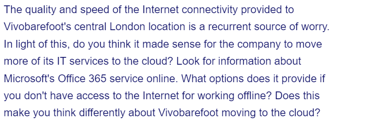 The quality and speed of the Internet connectivity provided to
Vivobarefoot's central London location is a recurrent source of worry.
In light of this, do you think it made sense for the company to move
more of its IT services to the cloud? Look for information about
Microsoft's Office 365 service online. What options does it provide if
you don't have access to the Internet for working offline? Does this
make you think differently about Vivobarefoot moving to the cloud?