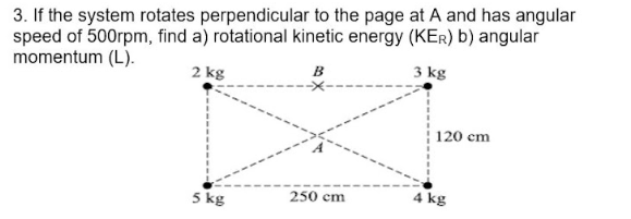 3. If the system rotates perpendicular to the page at A and has angular
speed of 500rpm, find a) rotational kinetic energy (KER) b) angular
momentum (L).
B
3 kg
2 kg
5 kg
250 cm
120 cm
4 kg