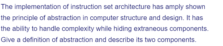 The implementation of instruction set architecture has amply shown
the principle of abstraction in computer structure and design. It has
the ability to handle complexity while hiding extraneous components.
Give a definition of abstraction and describe its two components.